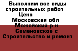 Выполним все виды строительных работ! › Цена ­ 143 005 - Московская обл., Можайский р-н, Семеновское с. Строительство и ремонт » Услуги   